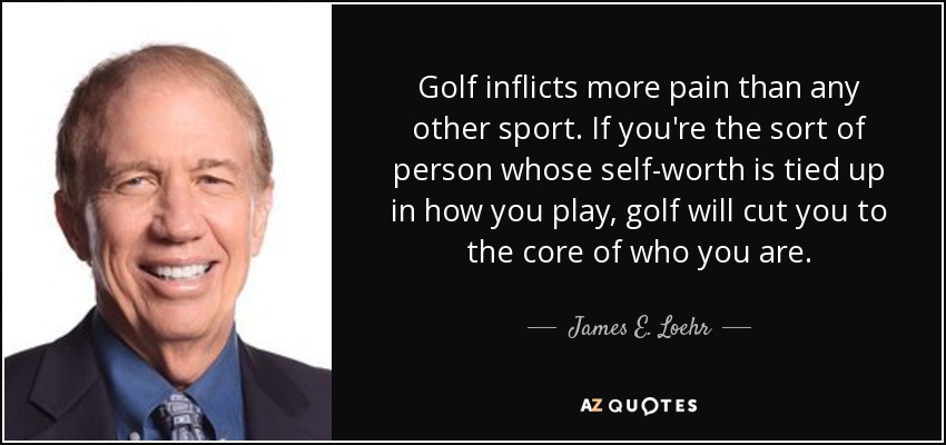 Golf inflicts more pain than any other sport. If you're the sort of person whose self-worth is tied up in how you play, golf will cut you to the core of who you are. - James E. Loehr