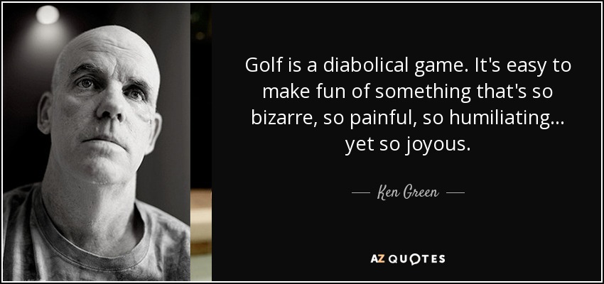 Golf is a diabolical game. It's easy to make fun of something that's so bizarre, so painful, so humiliating... yet so joyous. - Ken Green