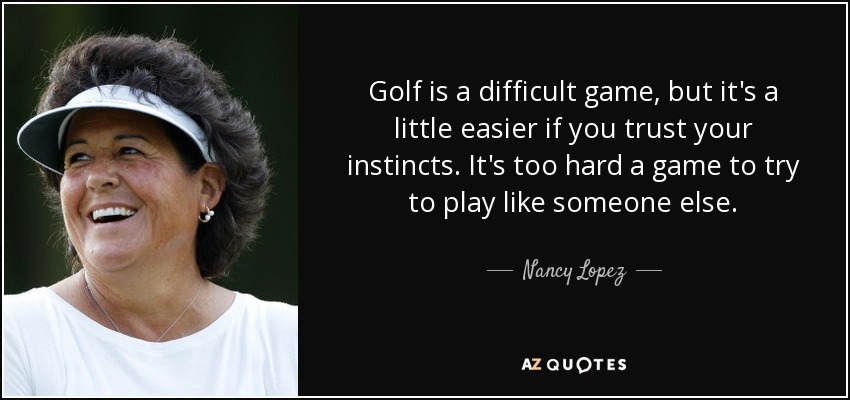 Golf is a difficult game, but it's a little easier if you trust your instincts. It's too hard a game to try to play like someone else. - Nancy Lopez
