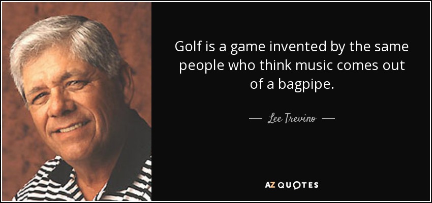 Golf is a game invented by the same people who think music comes out of a bagpipe. - Lee Trevino