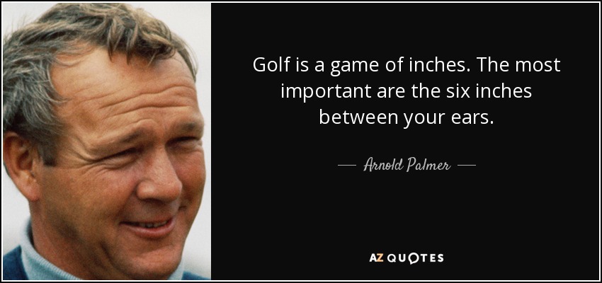 Golf is a game of inches. The most important are the six inches between your ears. - Arnold Palmer