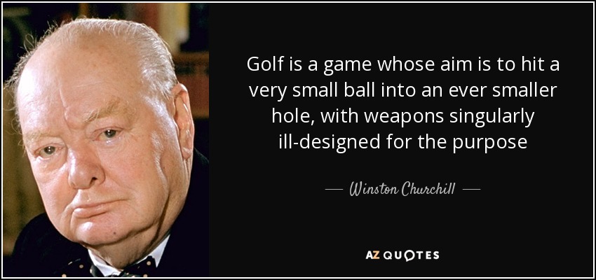 Golf is a game whose aim is to hit a very small ball into an ever smaller hole, with weapons singularly ill-designed for the purpose - Winston Churchill