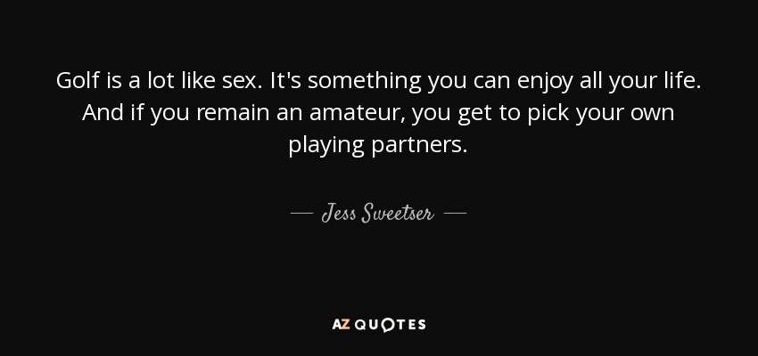 Golf is a lot like sex. It's something you can enjoy all your life. And if you remain an amateur, you get to pick your own playing partners. - Jess Sweetser