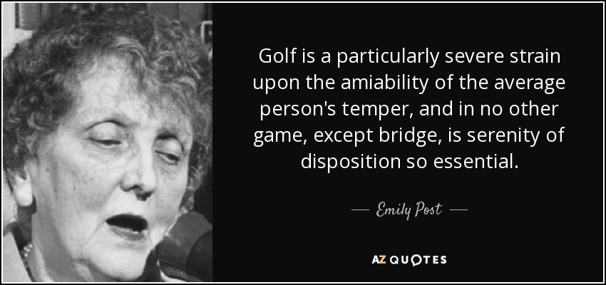 Golf is a particularly severe strain upon the amiability of the average person's temper, and in no other game, except bridge, is serenity of disposition so essential. - Emily Post