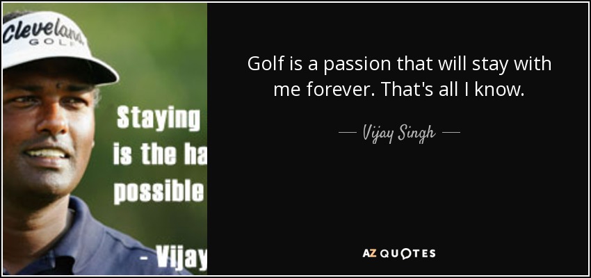 Golf is a passion that will stay with me forever. That's all I know. - Vijay Singh