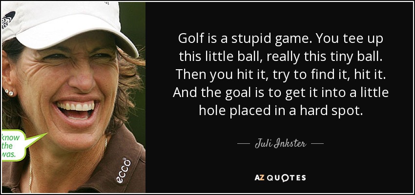 Golf is a stupid game. You tee up this little ball, really this tiny ball. Then you hit it, try to find it, hit it. And the goal is to get it into a little hole placed in a hard spot. - Juli Inkster
