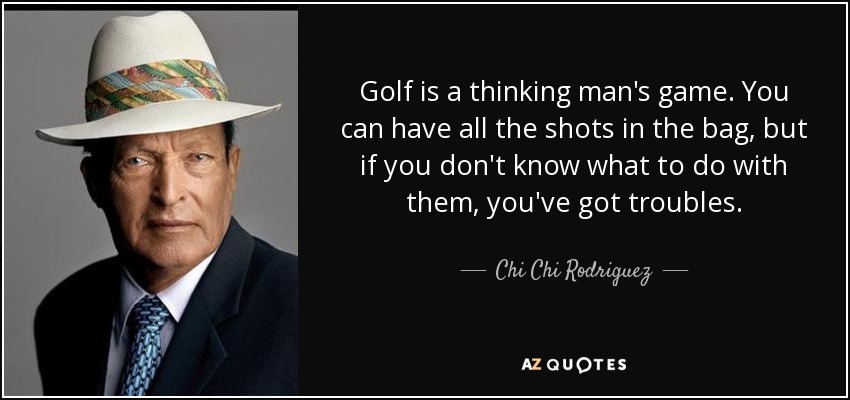 Golf is a thinking man's game. You can have all the shots in the bag, but if you don't know what to do with them, you've got troubles. - Chi Chi Rodriguez