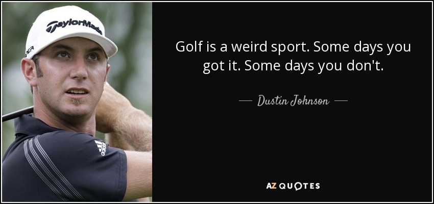 Golf is a weird sport. Some days you got it. Some days you don't. - Dustin Johnson