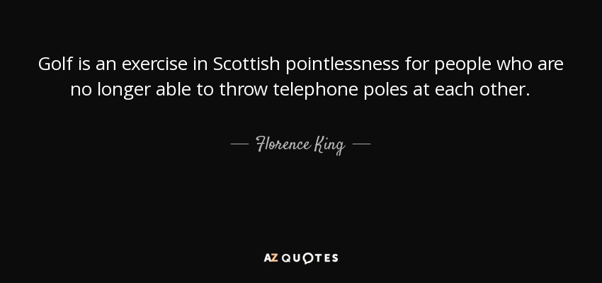 Golf is an exercise in Scottish pointlessness for people who are no longer able to throw telephone poles at each other. - Florence King