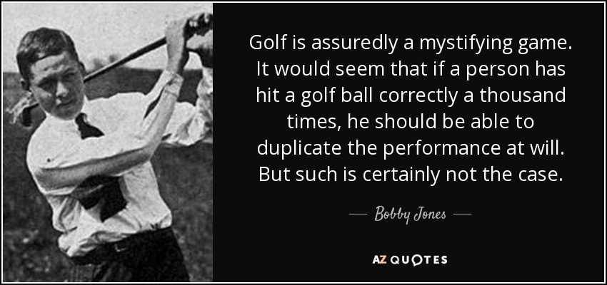 Golf is assuredly a mystifying game. It would seem that if a person has hit a golf ball correctly a thousand times, he should be able to duplicate the performance at will. But such is certainly not the case. - Bobby Jones