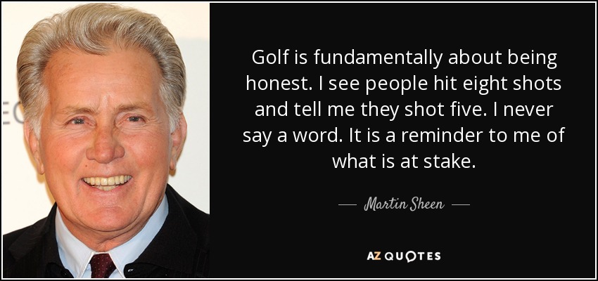 Golf is fundamentally about being honest. I see people hit eight shots and tell me they shot five. I never say a word. It is a reminder to me of what is at stake. - Martin Sheen