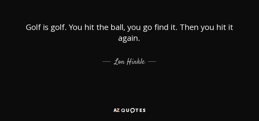 Golf is golf. You hit the ball, you go find it. Then you hit it again. - Lon Hinkle