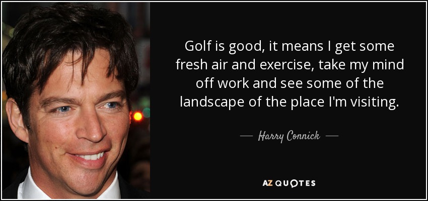 Golf is good, it means I get some fresh air and exercise, take my mind off work and see some of the landscape of the place I'm visiting. - Harry Connick, Jr.