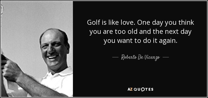 Golf is like love. One day you think you are too old and the next day you want to do it again. - Roberto De Vicenzo