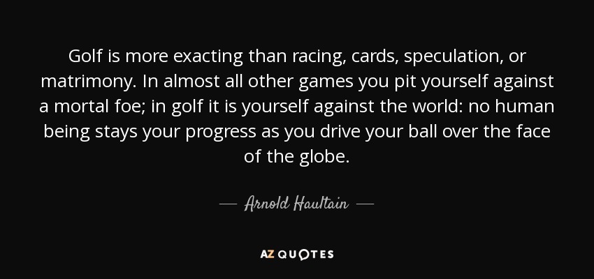 Golf is more exacting than racing, cards, speculation, or matrimony. In almost all other games you pit yourself against a mortal foe; in golf it is yourself against the world: no human being stays your progress as you drive your ball over the face of the globe. - Arnold Haultain