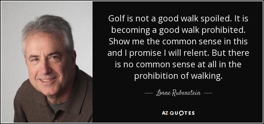 Golf is not a good walk spoiled. It is becoming a good walk prohibited. Show me the common sense in this and I promise I will relent. But there is no common sense at all in the prohibition of walking. - Lorne Rubenstein