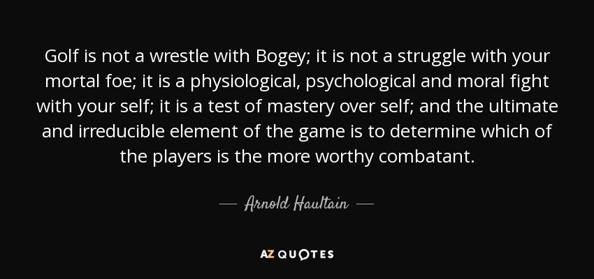 Golf is not a wrestle with Bogey; it is not a struggle with your mortal foe; it is a physiological, psychological and moral fight with your self; it is a test of mastery over self; and the ultimate and irreducible element of the game is to determine which of the players is the more worthy combatant. - Arnold Haultain