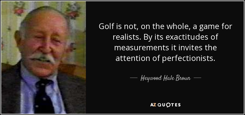 Golf is not, on the whole, a game for realists. By its exactitudes of measurements it invites the attention of perfectionists. - Heywood Hale Broun