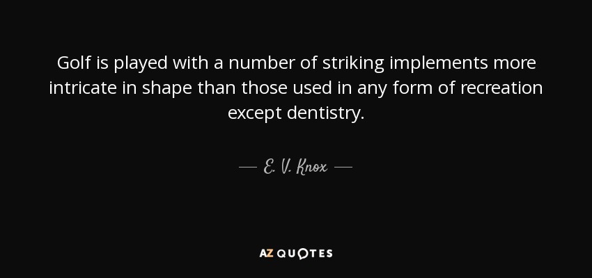 Golf is played with a number of striking implements more intricate in shape than those used in any form of recreation except dentistry. - E. V. Knox