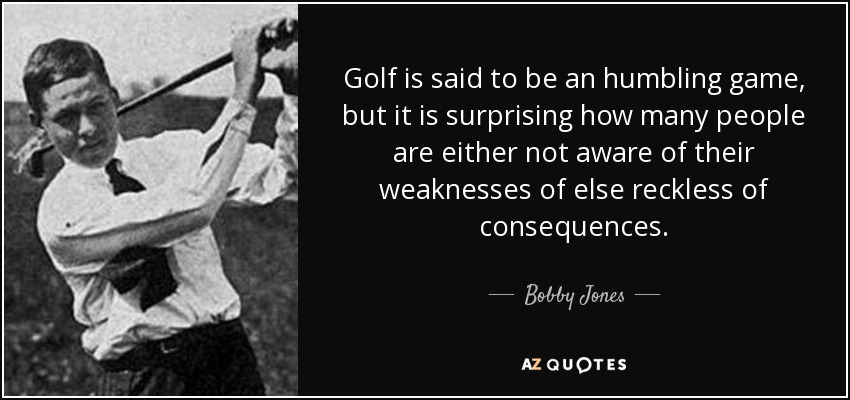 Golf is said to be an humbling game, but it is surprising how many people are either not aware of their weaknesses of else reckless of consequences. - Bobby Jones