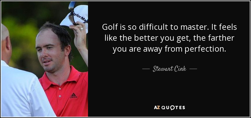 Golf is so difficult to master. It feels like the better you get, the farther you are away from perfection. - Stewart Cink