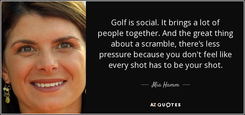 Golf is social. It brings a lot of people together. And the great thing about a scramble, there's less pressure because you don't feel like every shot has to be your shot. - Mia Hamm