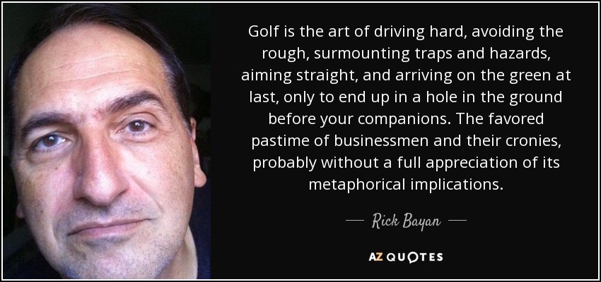 Golf is the art of driving hard, avoiding the rough, surmounting traps and hazards, aiming straight, and arriving on the green at last, only to end up in a hole in the ground before your companions. The favored pastime of businessmen and their cronies, probably without a full appreciation of its metaphorical implications. - Rick Bayan