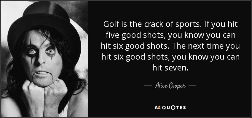 Golf is the crack of sports. If you hit five good shots, you know you can hit six good shots. The next time you hit six good shots, you know you can hit seven. - Alice Cooper
