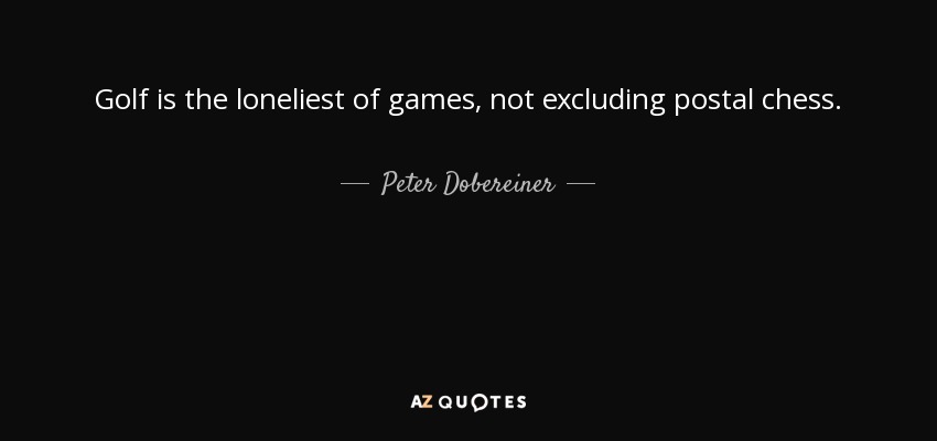 Golf is the loneliest of games, not excluding postal chess. - Peter Dobereiner