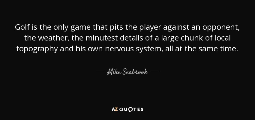 Golf is the only game that pits the player against an opponent, the weather, the minutest details of a large chunk of local topography and his own nervous system, all at the same time. - Mike Seabrook