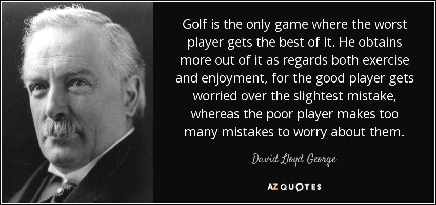 Golf is the only game where the worst player gets the best of it. He obtains more out of it as regards both exercise and enjoyment, for the good player gets worried over the slightest mistake, whereas the poor player makes too many mistakes to worry about them. - David Lloyd George