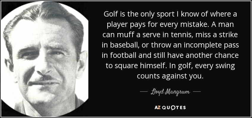 Golf is the only sport I know of where a player pays for every mistake. A man can muff a serve in tennis, miss a strike in baseball, or throw an incomplete pass in football and still have another chance to square himself. In golf, every swing counts against you. - Lloyd Mangrum