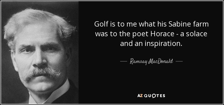 Golf is to me what his Sabine farm was to the poet Horace - a solace and an inspiration. - Ramsay MacDonald