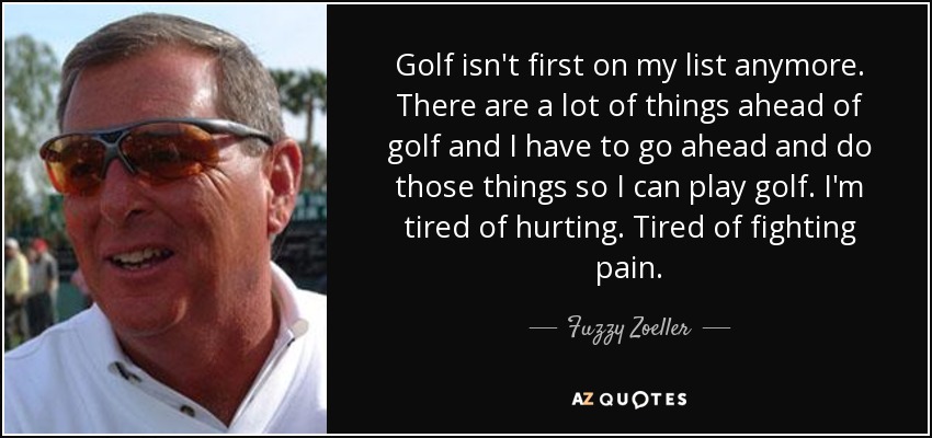 Golf isn't first on my list anymore. There are a lot of things ahead of golf and I have to go ahead and do those things so I can play golf. I'm tired of hurting. Tired of fighting pain. - Fuzzy Zoeller
