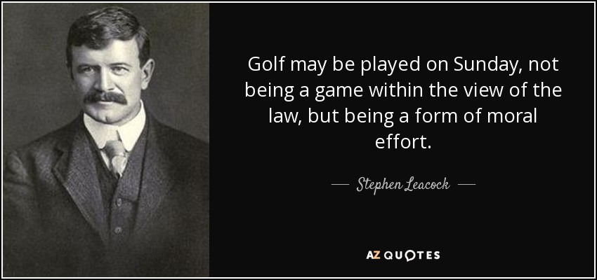 Golf may be played on Sunday, not being a game within the view of the law, but being a form of moral effort. - Stephen Leacock