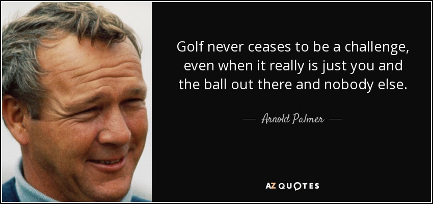 Golf never ceases to be a challenge, even when it really is just you and the ball out there and nobody else. - Arnold Palmer