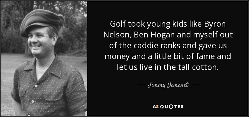 Golf took young kids like Byron Nelson, Ben Hogan and myself out of the caddie ranks and gave us money and a little bit of fame and let us live in the tall cotton. - Jimmy Demaret