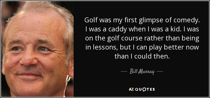 Golf was my first glimpse of comedy. I was a caddy when I was a kid. I was on the golf course rather than being in lessons, but I can play better now than I could then. - Bill Murray