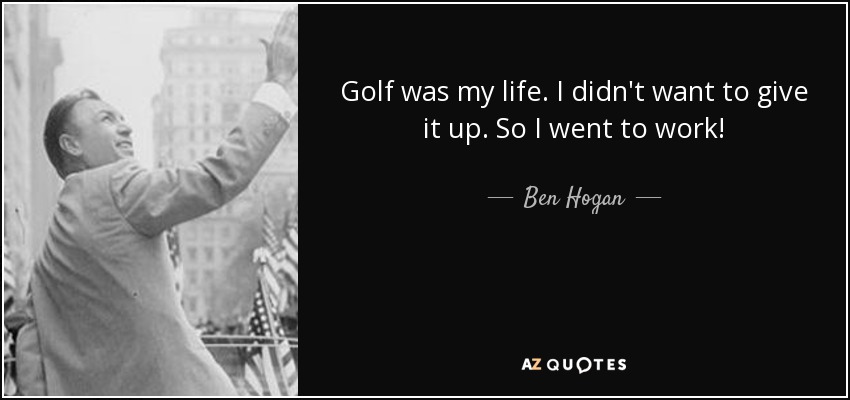 Golf was my life. I didn't want to give it up. So I went to work! - Ben Hogan