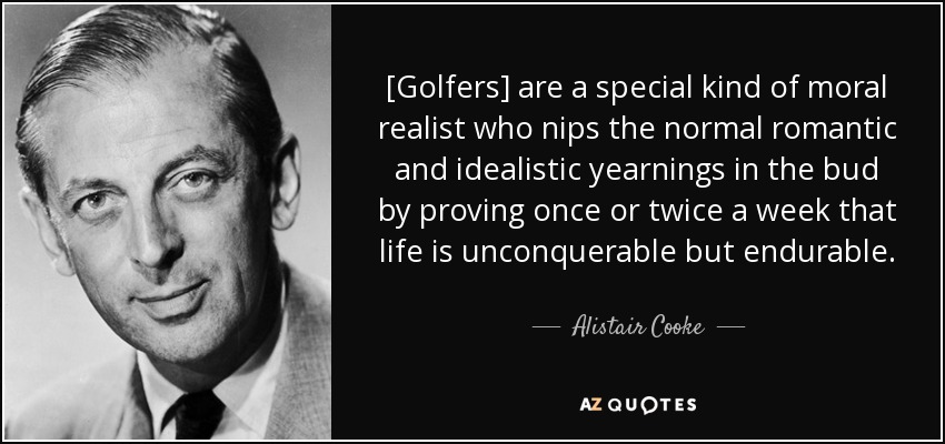 [Golfers] are a special kind of moral realist who nips the normal romantic and idealistic yearnings in the bud by proving once or twice a week that life is unconquerable but endurable. - Alistair Cooke