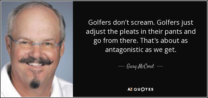 Golfers don't scream. Golfers just adjust the pleats in their pants and go from there. That's about as antagonistic as we get. - Gary McCord