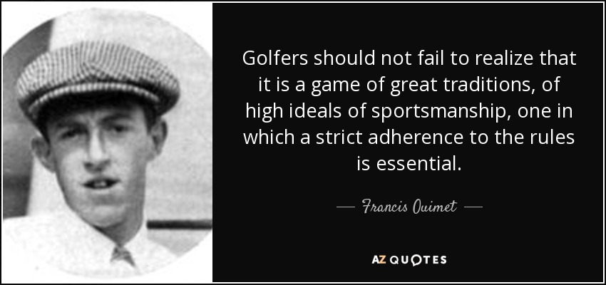 Golfers should not fail to realize that it is a game of great traditions, of high ideals of sportsmanship, one in which a strict adherence to the rules is essential. - Francis Ouimet