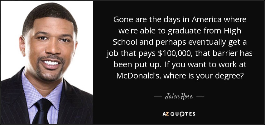 Gone are the days in America where we're able to graduate from High School and perhaps eventually get a job that pays $100,000, that barrier has been put up. If you want to work at McDonald's, where is your degree? - Jalen Rose