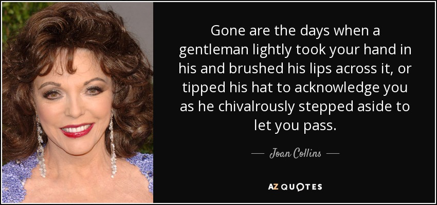 Gone are the days when a gentleman lightly took your hand in his and brushed his lips across it, or tipped his hat to acknowledge you as he chivalrously stepped aside to let you pass. - Joan Collins