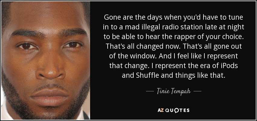 Gone are the days when you'd have to tune in to a mad illegal radio station late at night to be able to hear the rapper of your choice. That's all changed now. That's all gone out of the window. And I feel like I represent that change. I represent the era of iPods and Shuffle and things like that. - Tinie Tempah