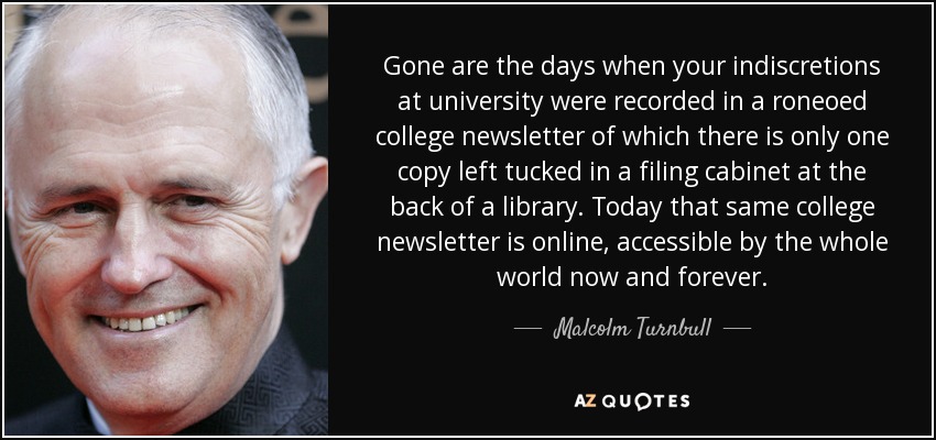 Gone are the days when your indiscretions at university were recorded in a roneoed college newsletter of which there is only one copy left tucked in a filing cabinet at the back of a library. Today that same college newsletter is online, accessible by the whole world now and forever. - Malcolm Turnbull