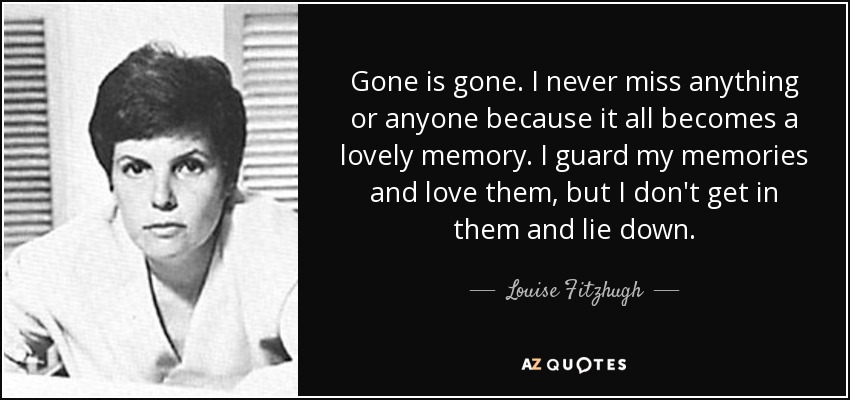 Gone is gone. I never miss anything or anyone because it all becomes a lovely memory. I guard my memories and love them, but I don't get in them and lie down. - Louise Fitzhugh