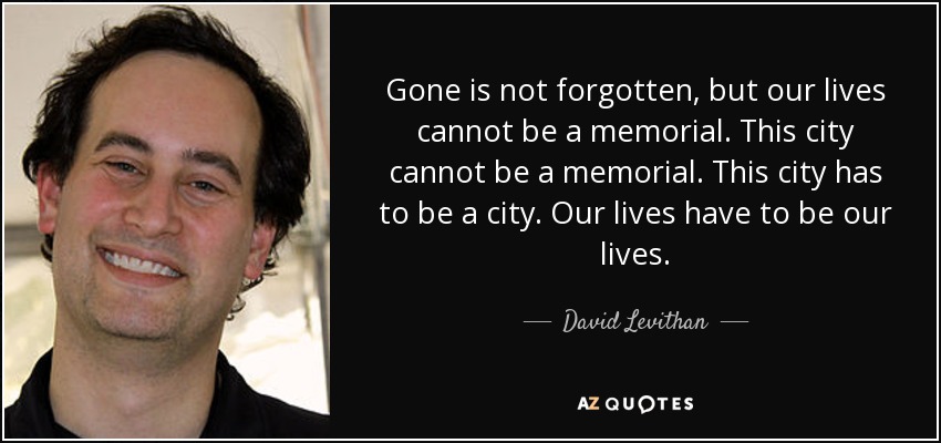 Gone is not forgotten, but our lives cannot be a memorial. This city cannot be a memorial. This city has to be a city. Our lives have to be our lives. - David Levithan