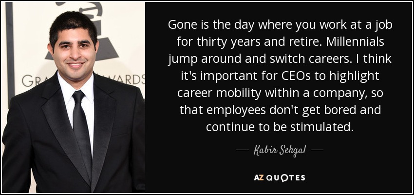Gone is the day where you work at a job for thirty years and retire. Millennials jump around and switch careers. I think it's important for CEOs to highlight career mobility within a company, so that employees don't get bored and continue to be stimulated. - Kabir Sehgal