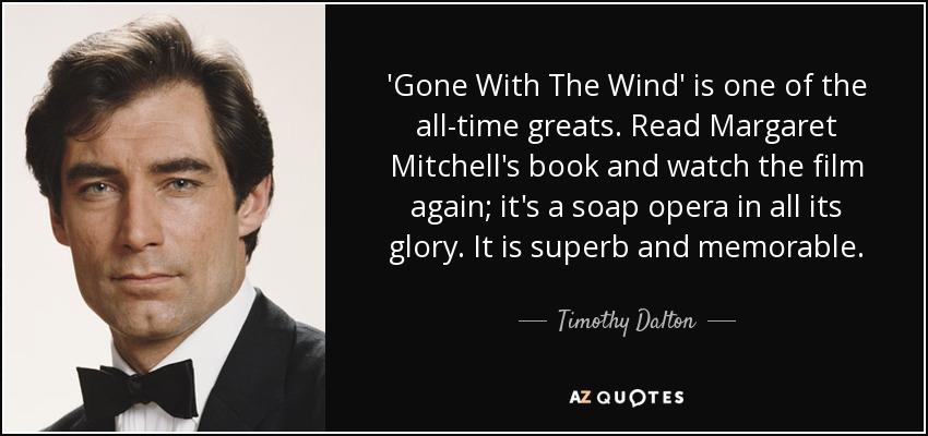 'Gone With The Wind' is one of the all-time greats. Read Margaret Mitchell's book and watch the film again; it's a soap opera in all its glory. It is superb and memorable. - Timothy Dalton